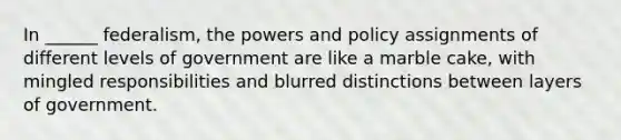 In ______ federalism, the powers and policy assignments of different levels of government are like a marble cake, with mingled responsibilities and blurred distinctions between layers of government.