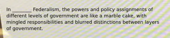 In ________ Federalism, the powers and policy assignments of different levels of government are like a marble cake, with mingled responsibilities and blurred distinctions between layers of government.