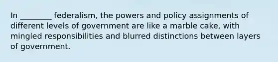 In ________ federalism, the powers and policy assignments of different levels of government are like a marble cake, with mingled responsibilities and blurred distinctions between layers of government.