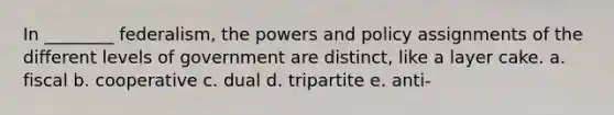 In ________ federalism, the powers and policy assignments of the different levels of government are distinct, like a layer cake. a. fiscal b. cooperative c. dual d. tripartite e. anti-