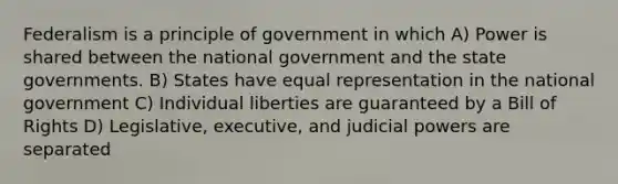 Federalism is a principle of government in which A) Power is shared between the national government and the state governments. B) States have equal representation in the national government C) Individual liberties are guaranteed by a Bill of Rights D) Legislative, executive, and judicial powers are separated