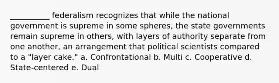 __________ federalism recognizes that while the national government is supreme in some spheres, the state governments remain supreme in others, with layers of authority separate from one another, an arrangement that political scientists compared to a "layer cake." a. Confrontational b. Multi c. Cooperative d. State-centered e. Dual