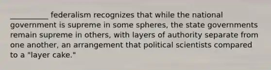 __________ federalism recognizes that while the national government is supreme in some spheres, the state governments remain supreme in others, with layers of authority separate from one another, an arrangement that political scientists compared to a "layer cake."