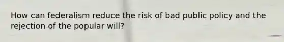 How can federalism reduce the risk of bad public policy and the rejection of the popular will?