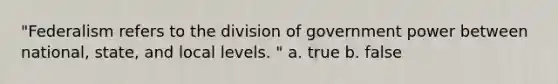 "Federalism refers to the division of government power between national, state, and local levels. " a. true b. false