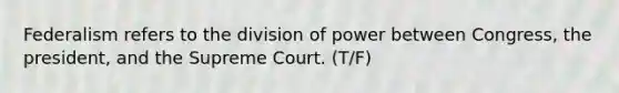 Federalism refers to the division of power between Congress, the president, and the Supreme Court. (T/F)