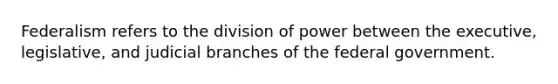 Federalism refers to the division of power between the executive, legislative, and judicial branches of the federal government.