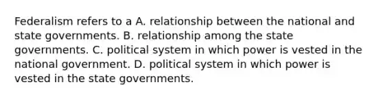 Federalism refers to a A. relationship between the national and state governments. B. relationship among the state governments. C. political system in which power is vested in the national government. D. political system in which power is vested in the state governments.