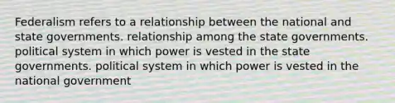 Federalism refers to a relationship between the national and state governments. relationship among the state governments. political system in which power is vested in the state governments. political system in which power is vested in the national government