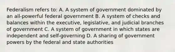 Federalism refers to: A. A system of government dominated by an all-powerful federal government B. A system of checks and balances within the executive, legislative, and judicial branches of government C. A system of government in which states are independent and self-governing D. A sharing of government powers by the federal and state authorities