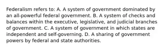 Federalism refers to: A. A system of government dominated by an all-powerful federal government. B. A system of checks and balances within the executive, legislative, and judicial branches of government. C. A system of government in which states are independent and self-governing. D. A sharing of government powers by federal and state authorities.