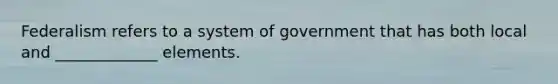 Federalism refers to a system of government that has both local and _____________ elements.