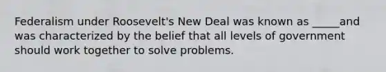 Federalism under Roosevelt's New Deal was known as _____and was characterized by the belief that all levels of government should work together to solve problems.