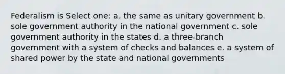 Federalism is Select one: a. the same as unitary government b. sole government authority in the national government c. sole government authority in the states d. a three-branch government with a system of checks and balances e. a system of shared power by the state and national governments