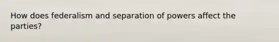 How does federalism and separation of powers affect the parties?