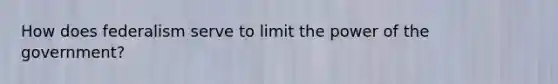 How does federalism serve to limit the power of the government?