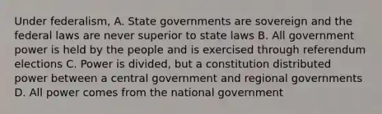 Under federalism, A. State governments are sovereign and the federal laws are never superior to state laws B. All government power is held by the people and is exercised through referendum elections C. Power is divided, but a constitution distributed power between a central government and regional governments D. All power comes from the national government