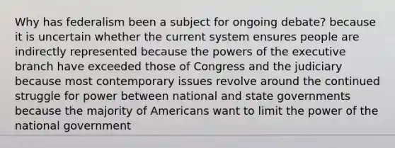 Why has federalism been a subject for ongoing debate? because it is uncertain whether the current system ensures people are indirectly represented because the powers of the executive branch have exceeded those of Congress and the judiciary because most contemporary issues revolve around the continued struggle for power between national and state governments because the majority of Americans want to limit the power of the national government