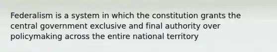 Federalism is a system in which the constitution grants the central government exclusive and final authority over policymaking across the entire national territory