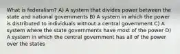 What is federalism? A) A system that divides power between the state and national governments B) A system in which the power is distributed to individuals without a central government C) A system where the state governments have most of the power D) A system in which the central government has all of the power over the states