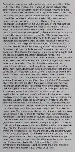 Federalism is a system that is embedded into the politics of the USA. Federalism involves the sharing of powers between the different levels of government, the state governments and the federal government. Federalism is a significant factor in the USA, but it does not even exist in some countries. For example, the United Kingdom has a unitary system but all power centres around parliament. What they give, they can take away. Federalism is significant in the USA because of the fact that the Founding Fathers embedded it into US Constitution. . In many ways the new constitution was a compromise after the first constitutional attempt (Articles of Confederation) failed to ensure a workable balance between the rights of the former colonies and the power of a central authority. In 1787, a number of very important considerations were debated. Included in those was the desire to limit the power of any single political institution in the new republic. When the Founding Fathers wrote the original Constitution during the Philadelphia Convention, they wrote it in such a way that it gave the states certain enumerated rights and the federal government certain delegated rights. This established a period of dual federalism. However, it was the 10th Amendment that was included with the Bill of Rights that really introduced federalism. The Bill of Rights 'sweetened the constitutional pill' and this allowed the expansion of the USA. 10th amendment, declared the Any powers that are not granted to the central institutions are assumed. To remain at level of the state. The fact that states maintain certain powers allowed more states to sign up to the United States and the US to expand westward. Federalism is significant feature of the USA because it allows the states to maintain their own customs and heritage. Federalism allows the states to keep their enumerated rights, crime and punishment, and education. For example, federalism Has allowed states like California and Nevada the right to legalise the recreational use of marijuana. Furthermore, states can have different laws about how they can punish criminals. For example, Alabama uses the death penalty, whereas New York does not. What's the 8th amendment to the Constitution denies the use of cruel and unusual punishment? Some states still allow the death penalty as they have interpreted the Constitution in a certain way. The states enjoy the fact that they can set their own laws because it allows them to maintain their cultural identity. Federalism is also significant because it allows states to maintain their own freedoms and identity while still belonging to a federal government that is more powerful. Delegated powers, the rights that the national government have. Defence in his is an example of a right that the national government has that is outlined within the Constitution. This means that only the president, with the backing of Congress, can take US into a war. Occasionally the state governments and federal governments believe that the other one is doing one of their jobs. Whenever there is a dispute over the powers between the States and the central government, the Supreme Court becomes their final arbiter in determining the outcome. E.g. Gonzales vs raich