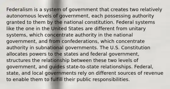 Federalism is a system of government that creates two relatively autonomous levels of government, each possessing authority granted to them by the national constitution. Federal systems like the one in the United States are different from unitary systems, which concentrate authority in the national government, and from confederations, which concentrate authority in subnational governments. The U.S. Constitution allocates powers to the states and federal government, structures the relationship between these two levels of government, and guides state-to-state relationships. Federal, state, and local governments rely on different sources of revenue to enable them to fulfill their public responsibilities.