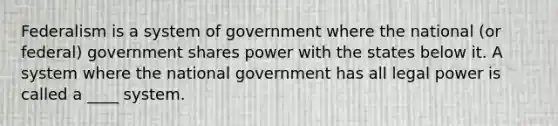 Federalism is a system of government where the national (or federal) government shares power with the states below it. A system where the national government has all legal power is called a ____ system.