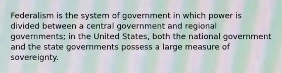 Federalism is the system of government in which power is divided between a central government and regional governments; in the United States, both the national government and the state governments possess a large measure of sovereignty.