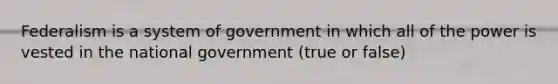 Federalism is a system of government in which all of the power is vested in the national government (true or false)