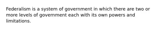 Federalism is a system of government in which there are two or more levels of government each with its own powers and limitations.