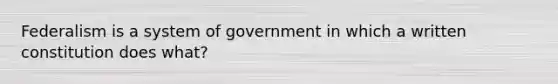 Federalism is a system of government in which a written constitution does what?