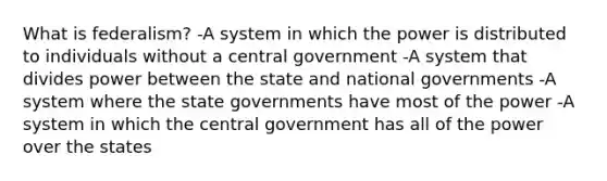 What is federalism? -A system in which the power is distributed to individuals without a central government -A system that divides power between the state and national governments -A system where the state governments have most of the power -A system in which the central government has all of the power over the states