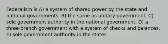 Federalism is A) a system of shared power by the state and national governments. B) the same as unitary government. C) sole government authority in the national government. D) a three-branch government with a system of checks and balances. E) sole government authority in the states.