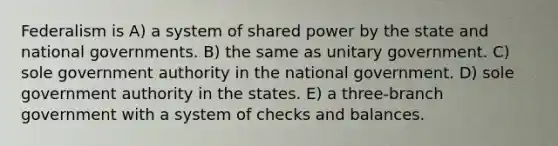 Federalism is A) a system of shared power by the state and national governments. B) the same as unitary government. C) sole government authority in the national government. D) sole government authority in the states. E) a three-branch government with a system of checks and balances.