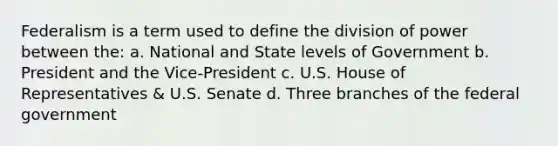 Federalism is a term used to define the division of power between the: a. National and State levels of Government b. President and the Vice-President c. U.S. House of Representatives & U.S. Senate d. Three branches of the federal government