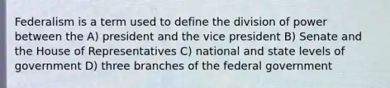 Federalism is a term used to define the division of power between the A) president and the vice president B) Senate and the House of Representatives C) national and state levels of government D) three branches of the federal government