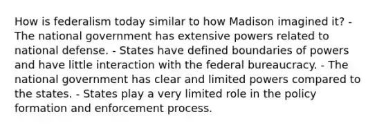 How is federalism today similar to how Madison imagined it? - The national government has extensive powers related to national defense. - States have defined boundaries of powers and have little interaction with the federal bureaucracy. - The national government has clear and limited powers compared to the states. - States play a very limited role in the policy formation and enforcement process.