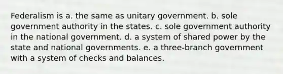 Federalism is a. the same as unitary government. b. sole government authority in the states. c. sole government authority in the national government. d. a system of shared power by the state and national governments. e. a three-branch government with a system of checks and balances.