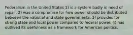 Federalism in the United States 1) is a system badly in need of repair. 2) was a compromise for how power should be distributed between the national and state governments. 3) provides for strong state and local power compared to federal power. 4) has outlived its usefulness as a framework for American politics.