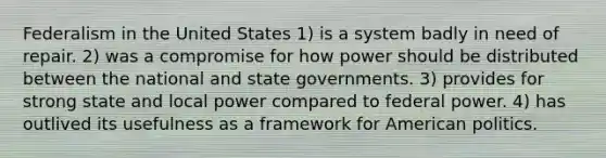 Federalism in the United States 1) is a system badly in need of repair. 2) was a compromise for how power should be distributed between the national and state governments. 3) provides for strong state and local power compared to federal power. 4) has outlived its usefulness as a framework for American politics.