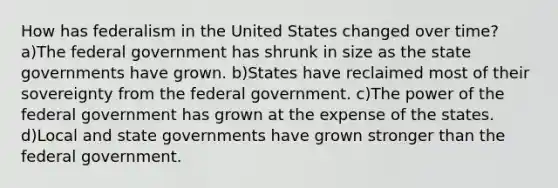 How has federalism in the United States changed over time? a)The federal government has shrunk in size as the state governments have grown. b)States have reclaimed most of their sovereignty from the federal government. c)The power of the federal government has grown at the expense of the states. d)Local and state governments have grown stronger than the federal government.