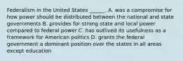 Federalism in the United States ______. A. was a compromise for how power should be distributed between the national and state governments B. provides for strong state and local power compared to federal power C. has outlived its usefulness as a framework for American politics D. grants the federal government a dominant position over the states in all areas except education