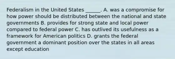 Federalism in the United States ______. A. was a compromise for how power should be distributed between the national and state governments B. provides for strong state and local power compared to federal power C. has outlived its usefulness as a framework for American politics D. grants the federal government a dominant position over the states in all areas except education