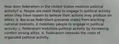 How does federalism in the United States mobilize political activity? a. People are more likely to engage in political activity when they have reason to believe their actions may produce an effect. b. Because federalism prevents states from blocking national interests, it mobilizes people to engage in political activity. c. Federalism mobilizes political activity by increasing conflict among elites. d. Federalism removes the costs of organized political activity.