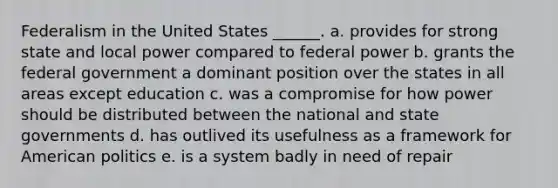 Federalism in the United States ______. a. provides for strong state and local power compared to federal power b. grants the federal government a dominant position over the states in all areas except education c. was a compromise for how power should be distributed between the national and state governments d. has outlived its usefulness as a framework for American politics e. is a system badly in need of repair