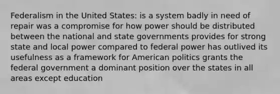 Federalism in the United States: is a system badly in need of repair was a compromise for how power should be distributed between the national and state governments provides for strong state and local power compared to federal power has outlived its usefulness as a framework for American politics grants the federal government a dominant position over the states in all areas except education