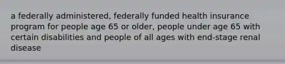 a federally administered, federally funded health insurance program for people age 65 or older, people under age 65 with certain disabilities and people of all ages with end-stage renal disease