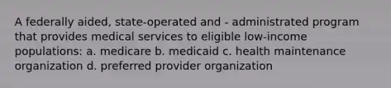 A federally aided, state-operated and - administrated program that provides medical services to eligible low-income populations: a. medicare b. medicaid c. health maintenance organization d. preferred provider organization