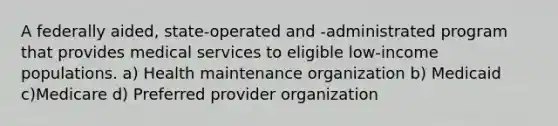 A federally aided, state-operated and -administrated program that provides medical services to eligible low-income populations. a) Health maintenance organization b) Medicaid c)Medicare d) Preferred provider organization