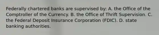 Federally chartered banks are supervised​ by: A. the Office of the Comptroller of the Currency. B. the Office of Thrift Supervision. C. the Federal Deposit Insurance Corporation​ (FDIC). D. state banking authorities.